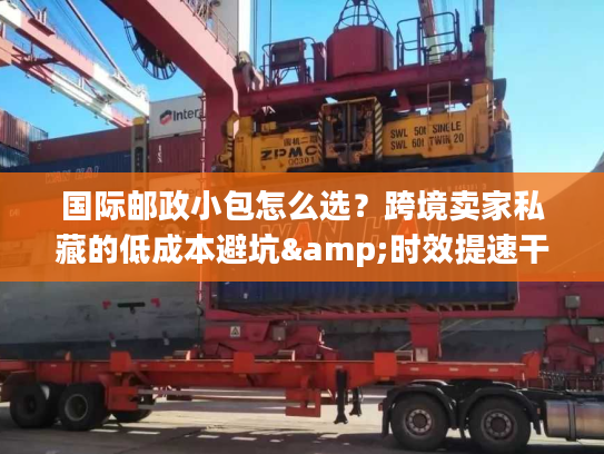 国际邮政小包怎么选？跨境卖家私藏的低成本避坑&时效提速干货