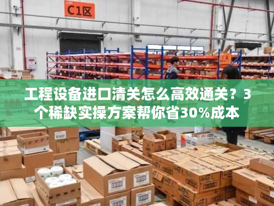 工程设备进口清关怎么高效通关？3个稀缺实操方案帮你省30%成本
