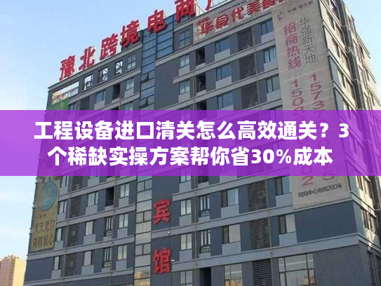 工程设备进口清关怎么高效通关？3个稀缺实操方案帮你省30%成本