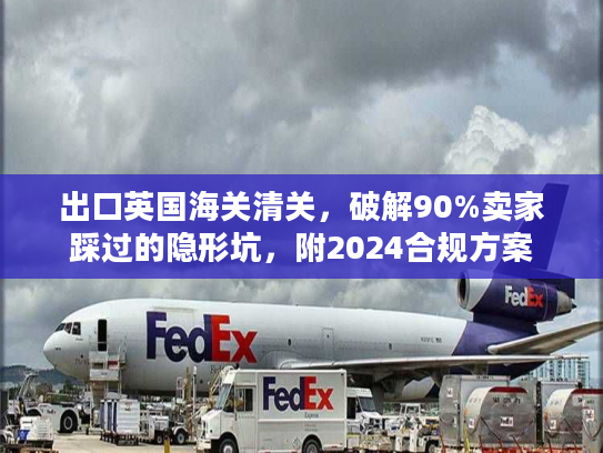 出口英国海关清关，破解90%卖家踩过的隐形坑，附2024合规方案