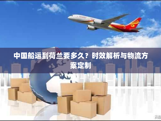 中国船运到荷兰要多久?时效解析与物流方案定制 中国船运到荷兰要多久?时效解析与物流方案定制