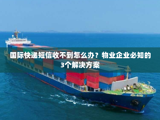 国际快递短信收不到怎么办？物业企业必知的3个解决方案