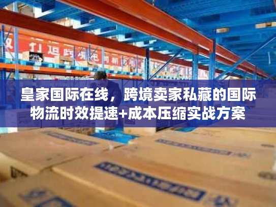 皇家国际在线，跨境卖家私藏的国际物流时效提速+成本压缩实战方案