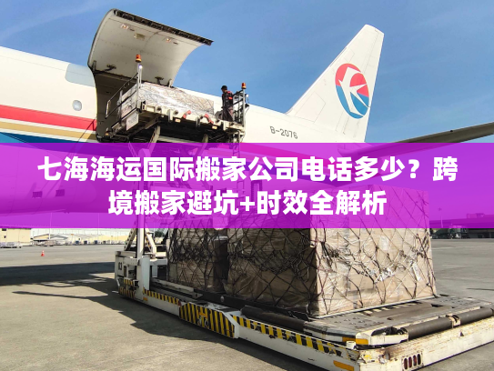 七海海运国际搬家公司电话多少？跨境搬家避坑+时效全解析