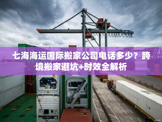 七海海运国际搬家公司电话多少？跨境搬家避坑+时效全解析