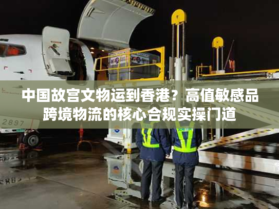 中国故宫文物运到香港？高值敏感品跨境物流的核心合规实操门道