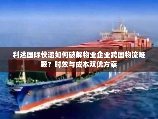 利达国际快递如何破解物业企业跨国物流难题?时效与成本双优方案 利达国际快递如何破解物业企业跨国物流难题?时效与成本双优方案