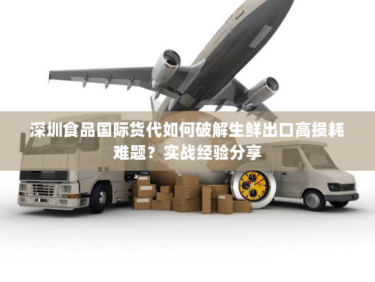 深圳食品国际货代如何破解生鲜出口高损耗难题?实战经验分享 深圳食品国际货代如何破解生鲜出口高损耗难题?实战经验分享
