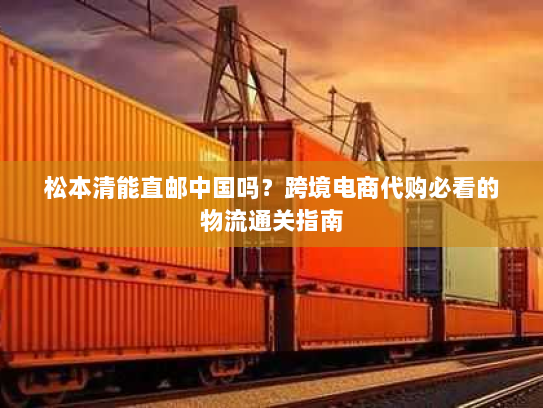 松本清能直邮中国吗?跨境电商代购必看的物流通关指南 松本清能直邮中国吗?跨境电商代购必看的物流通关指南