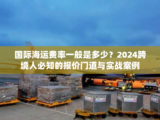 国际海运费率一般是多少？2024跨境人必知的报价门道与实战案例
