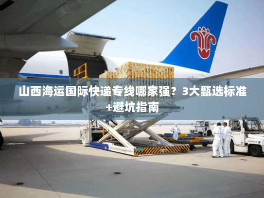 山西海运国际快递专线哪家强？3大甄选标准+避坑指南