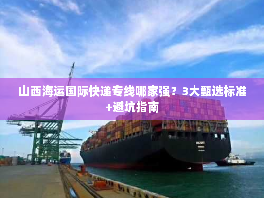 山西海运国际快递专线哪家强?3大甄选标准+避坑指南 山西海运国际快递专线哪家强?3大甄选标准+避坑指南