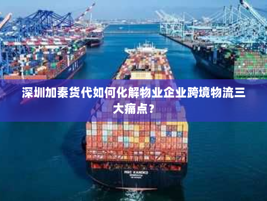 深圳加秦货代如何化解物业企业跨境物流三大痛点？