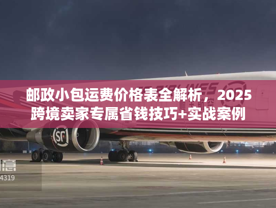 邮政小包运费价格表全解析，2025跨境卖家专属省钱技巧+实战案例