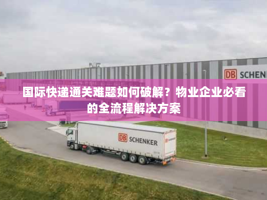 国际快递通关难题如何破解?物业企业必看的全流程解决方案 国际快递通关难题如何破解?物业企业必看的全流程解决方案