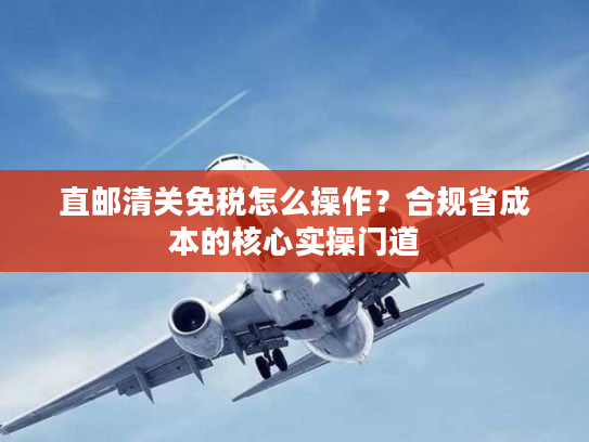直邮清关免税怎么操作?合规省成本的核心实操门道 直邮清关免税怎么操作?合规省成本的核心实操门道