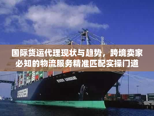 国际货运代理现状与趋势，跨境卖家必知的物流服务精准匹配实操门道