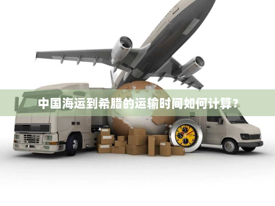 中国海运到希腊的运输时间如何计算? 中国海运到希腊的运输时间如何计算?