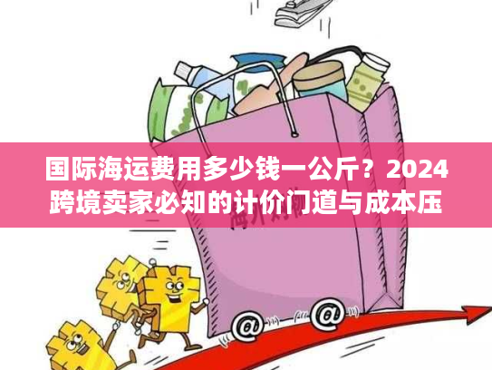 国际海运费用多少钱一公斤？2024跨境卖家必知的计价门道与成本压缩技巧