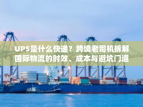 UPS是什么快递？跨境老司机拆解国际物流的时效、成本与避坑门道