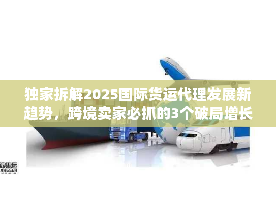 独家拆解2025国际货运代理发展新趋势，跨境卖家必抓的3个破局增长点