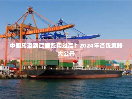 中国转运到德国费用过高？2024年省钱策略大公开
