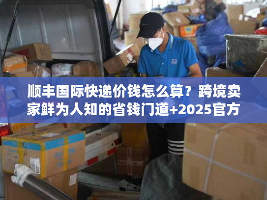 顺丰国际快递价钱怎么算？跨境卖家鲜为人知的省钱门道+2025官方报价
