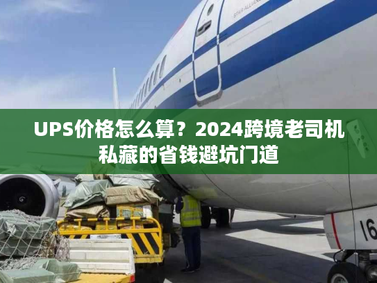 UPS价格怎么算？2024跨境老司机私藏的省钱避坑门道