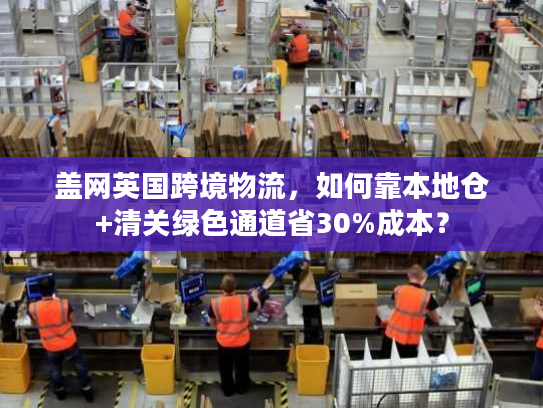 盖网英国跨境物流，如何靠本地仓+清关绿色通道省30%成本？