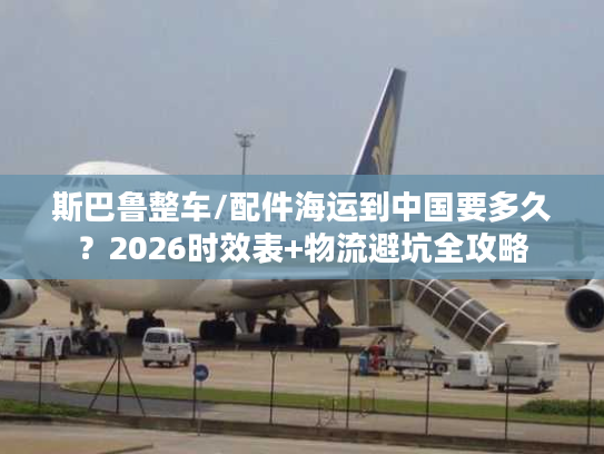 斯巴鲁整车/配件海运到中国要多久?2026时效表+物流避坑全攻略 斯巴鲁整车/配件海运到中国要多久?2026时效表+物流避坑全攻略