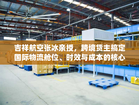 吉祥航空张冰亲授，跨境货主搞定国际物流舱位、时效与成本的核心门道