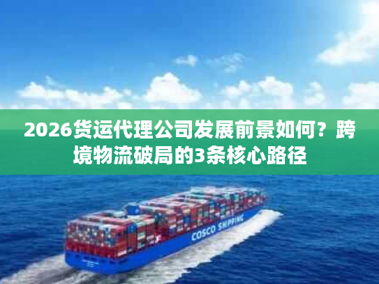 2026货运代理公司发展前景如何？跨境物流破局的3条核心路径