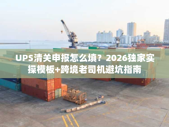 UPS清关申报怎么填？2026独家实操模板+跨境老司机避坑指南