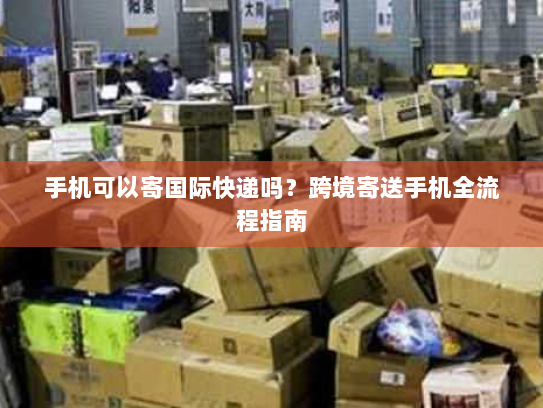 手机可以寄国际快递吗?跨境寄送手机全流程指南 手机可以寄国际快递吗?跨境寄送手机全流程指南