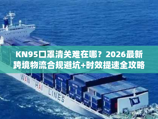 KN95口罩清关难在哪？2026最新跨境物流合规避坑+时效提速全攻略