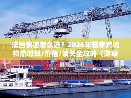 法国快递怎么选？2026年独家跨境物流时效/价格/清关全攻略（附案例）