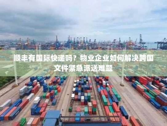 顺丰有国际快递吗？物业企业如何解决跨国文件紧急派送难题