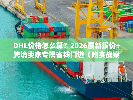 DHL价格怎么算？2026最新报价+跨境卖家专属省钱门道（附实战案例）