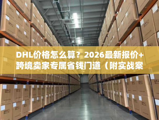 DHL价格怎么算？2026最新报价+跨境卖家专属省钱门道（附实战案例）