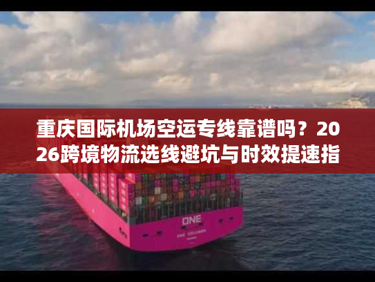 重庆国际机场空运专线靠谱吗？2026跨境物流选线避坑与时效提速指南