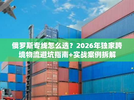 俄罗斯专线怎么选？2026年独家跨境物流避坑指南+实战案例拆解