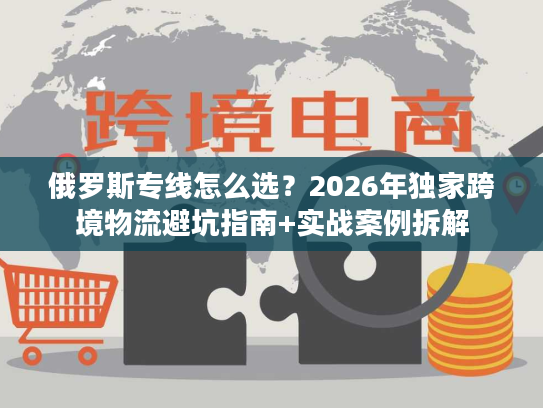 俄罗斯专线怎么选？2026年独家跨境物流避坑指南+实战案例拆解