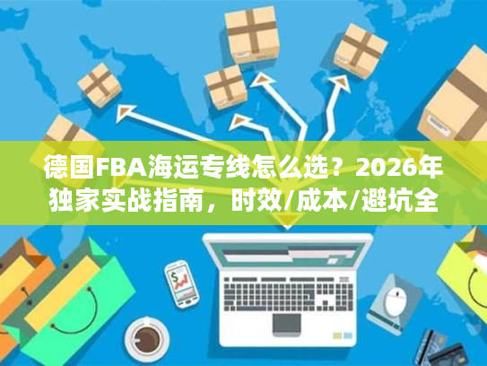 德国FBA海运专线怎么选？2026年独家实战指南，时效/成本/避坑全攻略