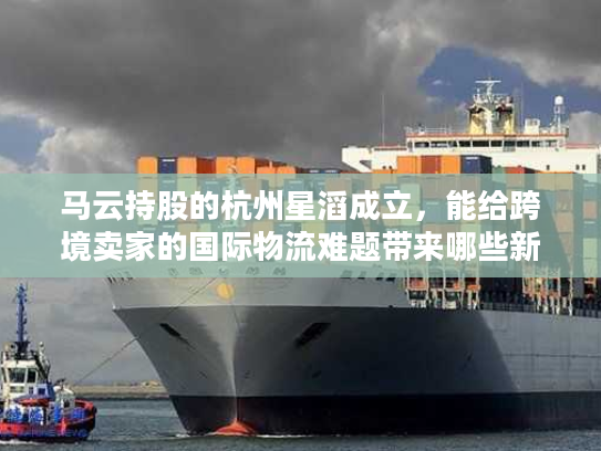 马云持股的杭州星滔成立，能给跨境卖家的国际物流难题带来哪些新解法？