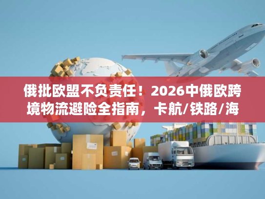 俄批欧盟不负责任！2026中俄欧跨境物流避险全指南，卡航/铁路/海运合规破局方案