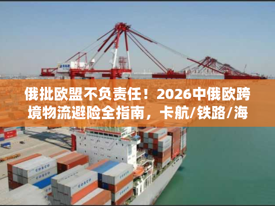俄批欧盟不负责任！2026中俄欧跨境物流避险全指南，卡航/铁路/海运合规破局方案