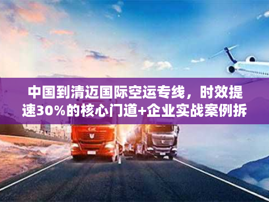 中国到清迈国际空运专线，时效提速30%的核心门道+企业实战案例拆解