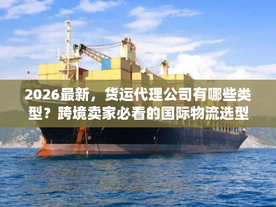 2026最新，货运代理公司有哪些类型？跨境卖家必看的国际物流选型指南