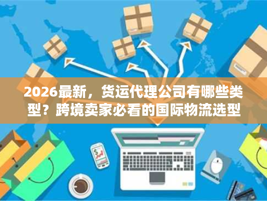 2026最新，货运代理公司有哪些类型？跨境卖家必看的国际物流选型指南