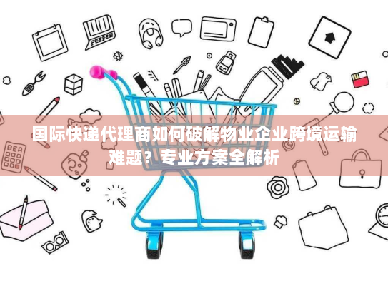国际快递代理商如何破解物业企业跨境运输难题?专业方案全解析 国际快递代理商如何破解物业企业跨境运输难题?专业方案全解析